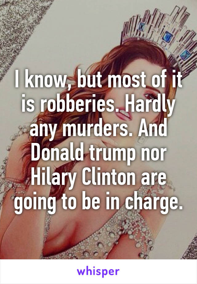 I know, but most of it is robberies. Hardly any murders. And Donald trump nor Hilary Clinton are going to be in charge.