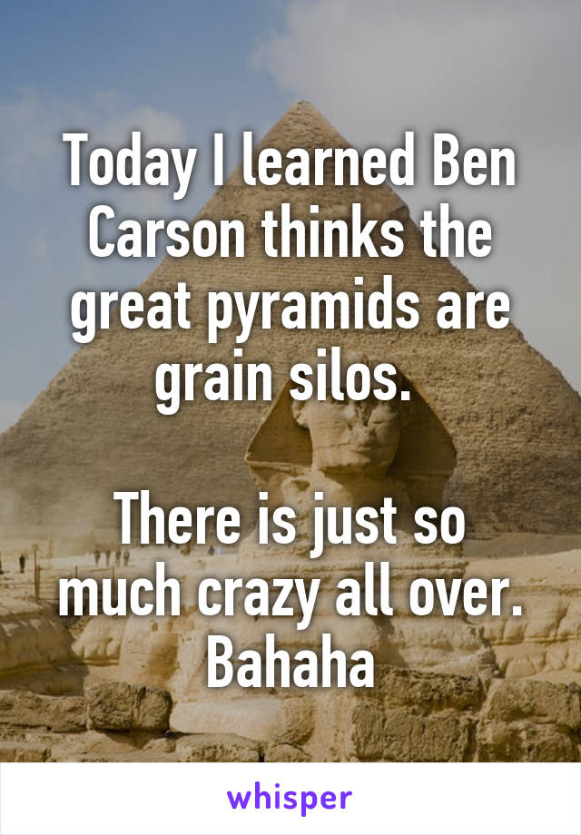 Today I learned Ben Carson thinks the great pyramids are grain silos. 

There is just so much crazy all over. Bahaha