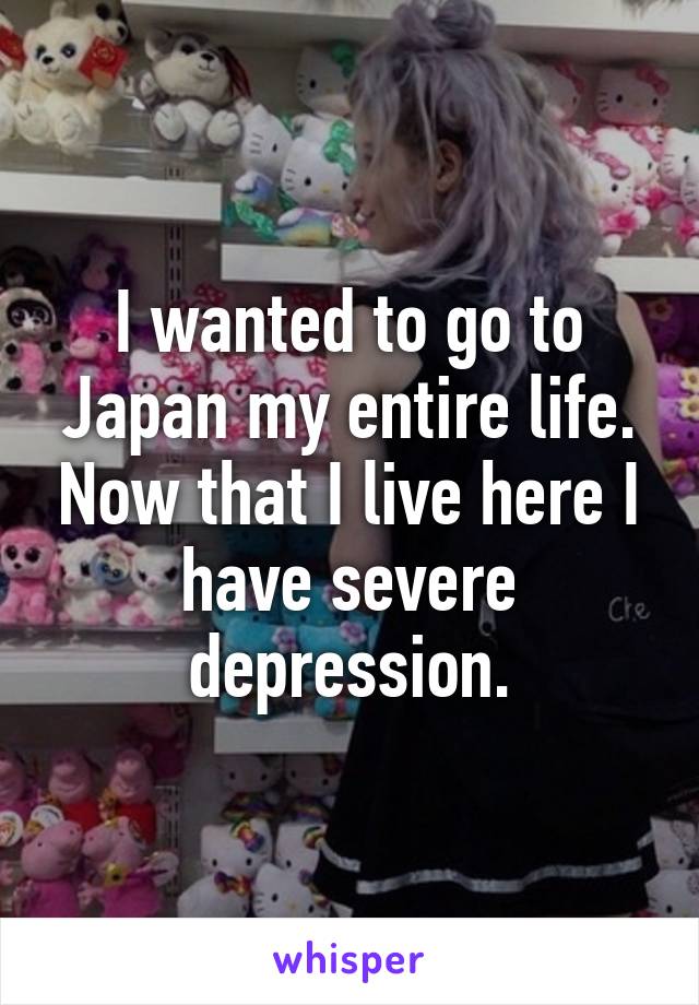 I wanted to go to Japan my entire life. Now that I live here I have severe depression.