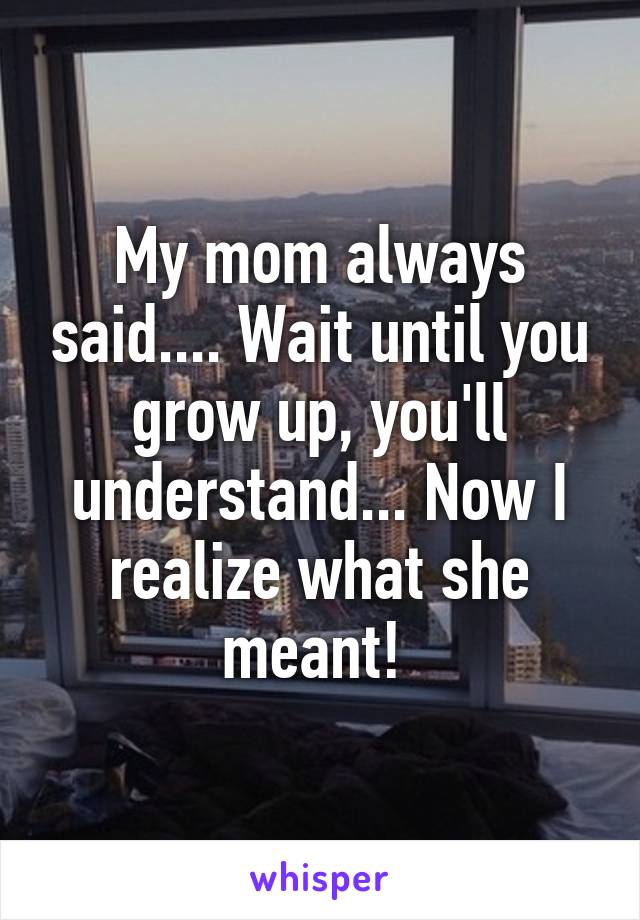 My mom always said.... Wait until you grow up, you'll understand... Now I realize what she meant! 