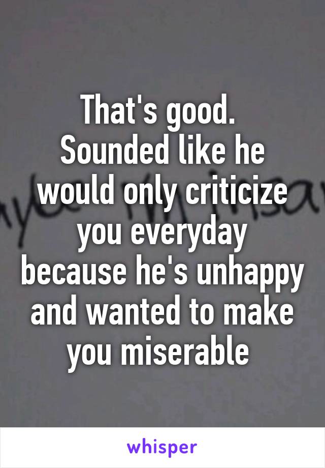 That's good. 
Sounded like he would only criticize you everyday because he's unhappy and wanted to make you miserable 