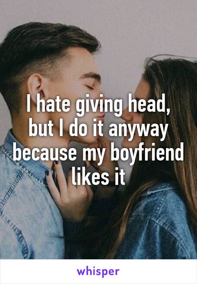 I hate giving head, but I do it anyway because my boyfriend likes it