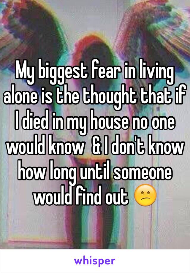 My biggest fear in living alone is the thought that if I died in my house no one would know  & I don't know how long until someone would find out 😕