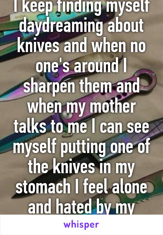 I keep finding myself daydreaming about knives and when no one's around I sharpen them and when my mother talks to me I can see myself putting one of the knives in my stomach I feel alone and hated by my family 