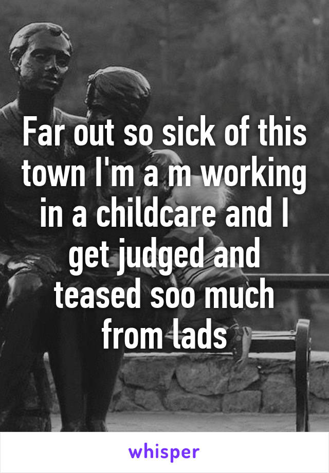 Far out so sick of this town I'm a m working in a childcare and I get judged and teased soo much from lads