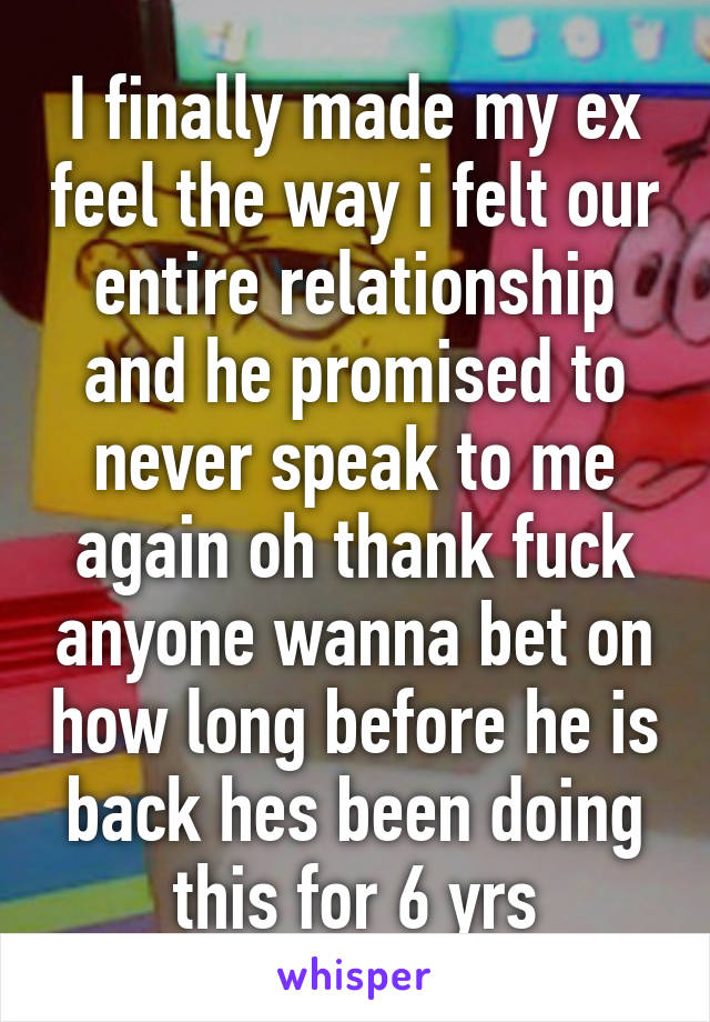 I finally made my ex feel the way i felt our entire relationship and he promised to never speak to me again oh thank fuck anyone wanna bet on how long before he is back hes been doing this for 6 yrs