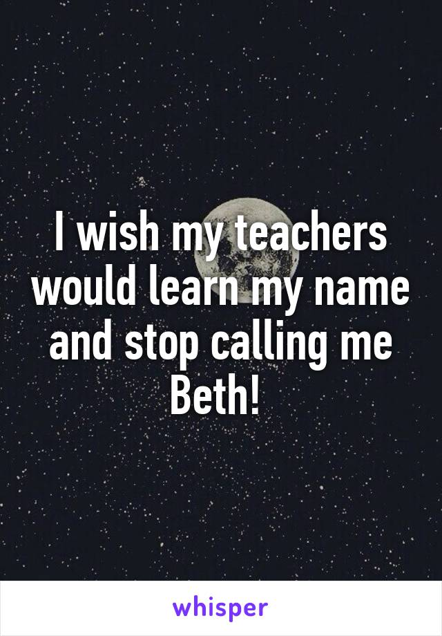 I wish my teachers would learn my name and stop calling me Beth! 