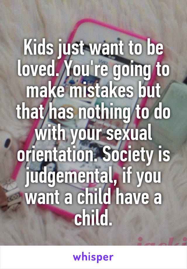 Kids just want to be loved. You're going to make mistakes but that has nothing to do with your sexual orientation. Society is judgemental, if you want a child have a child.
