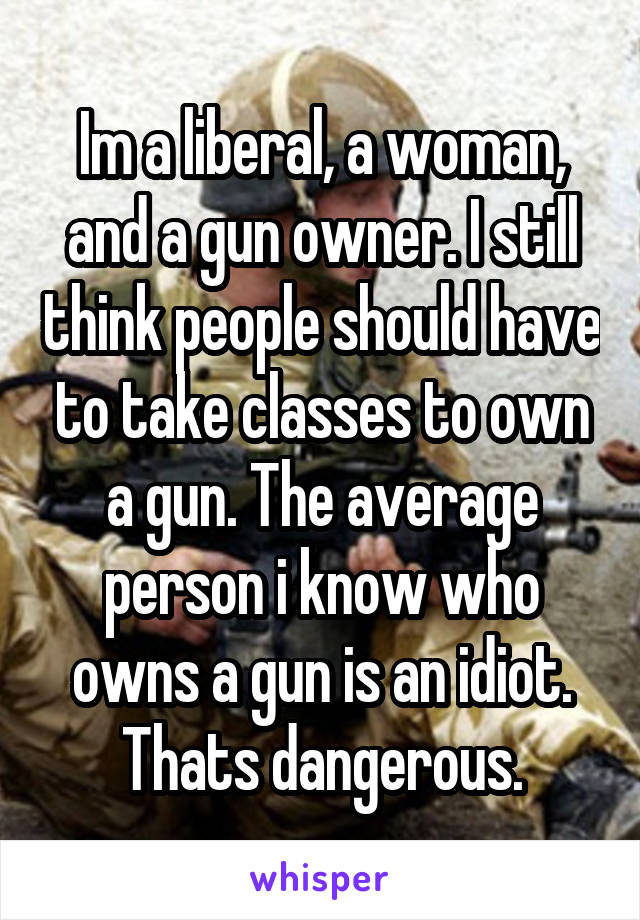 Im a liberal, a woman, and a gun owner. I still think people should have to take classes to own a gun. The average person i know who owns a gun is an idiot. Thats dangerous.