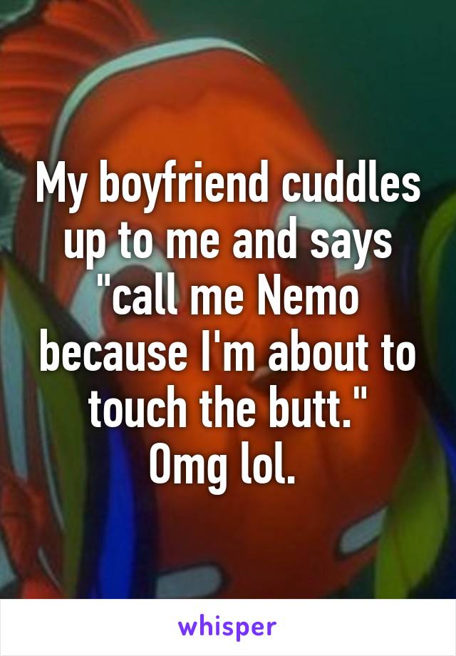 My boyfriend cuddles up to me and says "call me Nemo because I'm about to touch the butt."
Omg lol. 