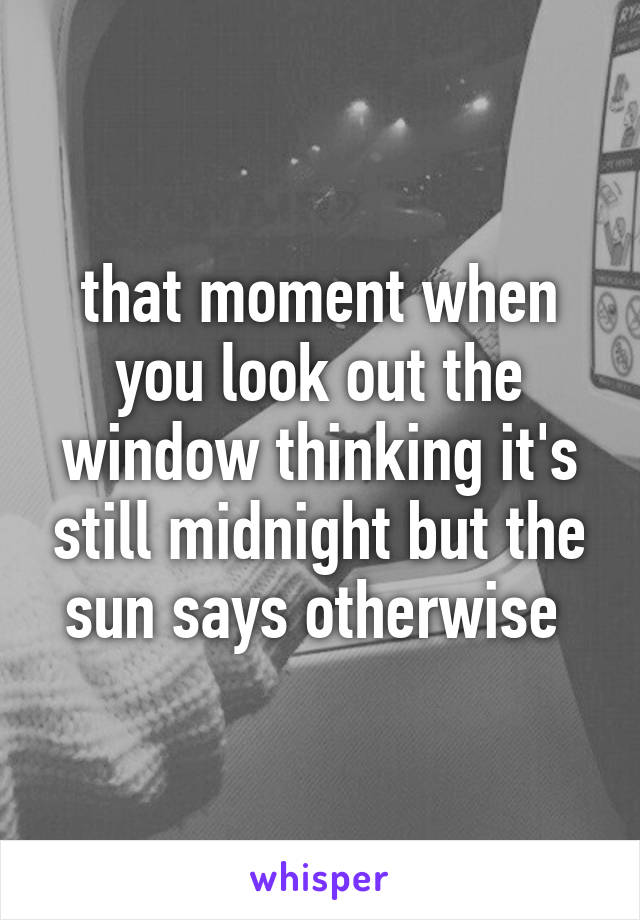 that moment when you look out the window thinking it's still midnight but the sun says otherwise 