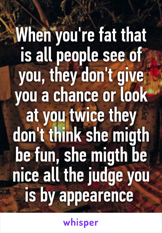 When you're fat that is all people see of you, they don't give you a chance or look at you twice they don't think she migth be fun, she migth be nice all the judge you is by appearence 