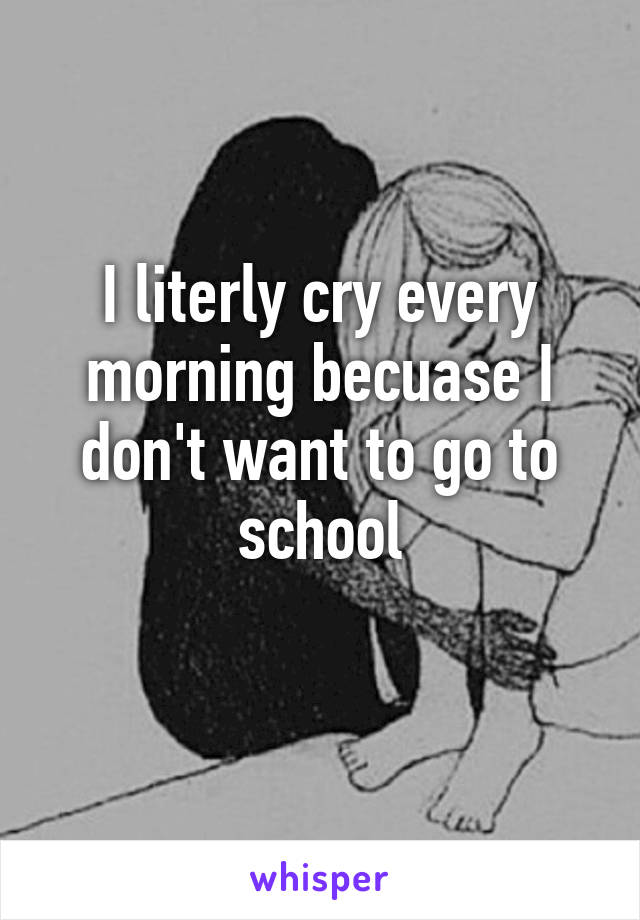 I literly cry every morning becuase I don't want to go to school
