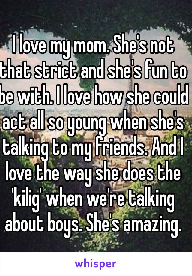 I love my mom. She's not that strict and she's fun to be with. I love how she could act all so young when she's talking to my friends. And I love the way she does the 'kilig' when we're talking about boys. She's amazing.