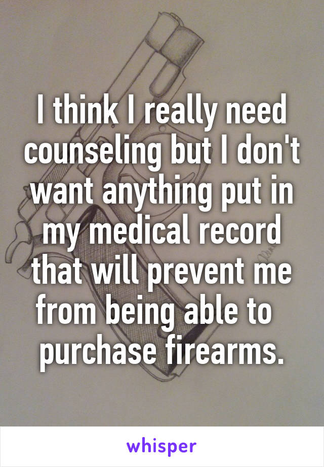 I think I really need counseling but I don't want anything put in my medical record that will prevent me from being able to   purchase firearms.