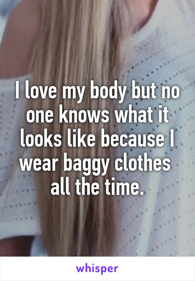 I love my body but no one knows what it looks like because I wear baggy clothes  all the time.