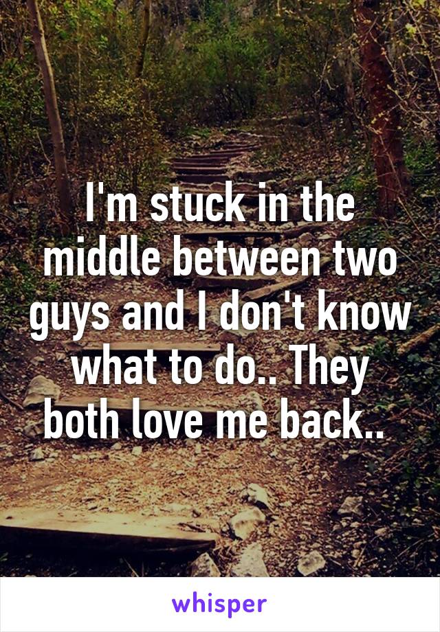 I'm stuck in the middle between two guys and I don't know what to do.. They both love me back.. 