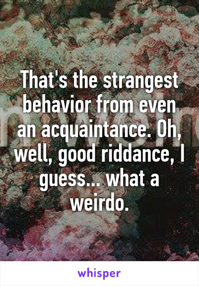 That's the strangest behavior from even an acquaintance. Oh, well, good riddance, I guess... what a weirdo.