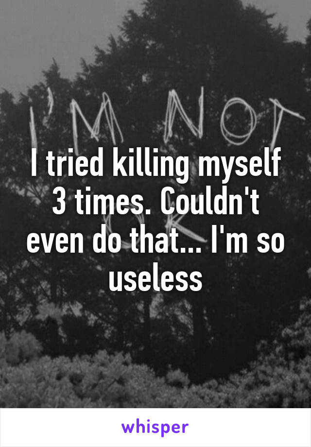 I tried killing myself 3 times. Couldn't even do that... I'm so useless