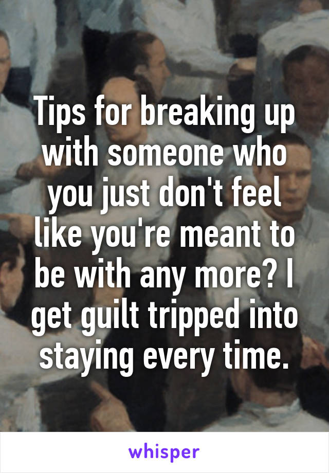 Tips for breaking up with someone who you just don't feel like you're meant to be with any more? I get guilt tripped into staying every time.