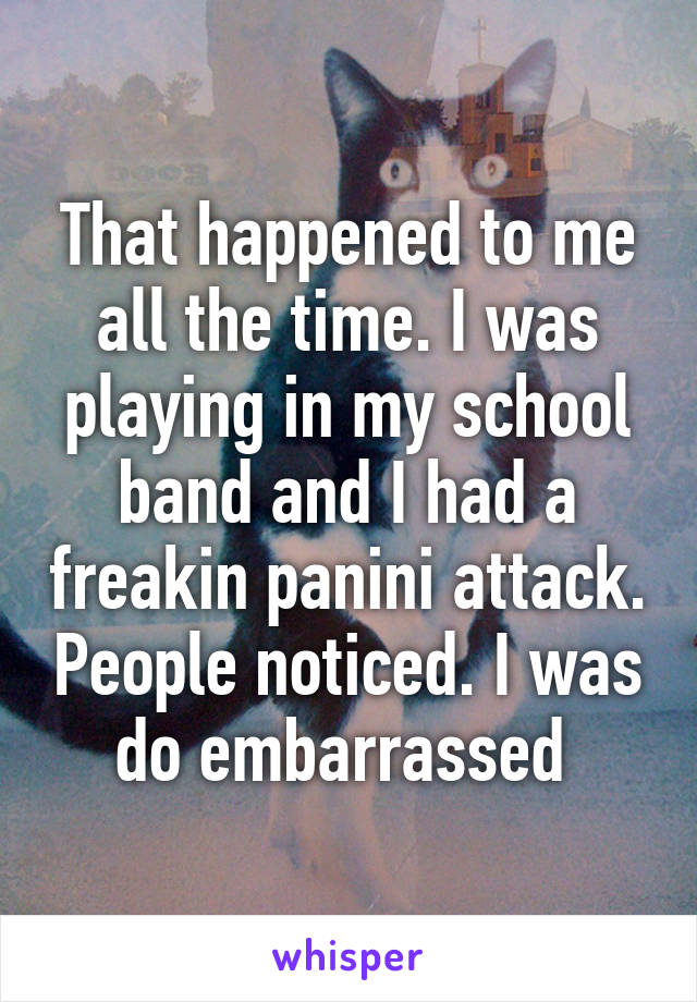 That happened to me all the time. I was playing in my school band and I had a freakin panini attack. People noticed. I was do embarrassed 