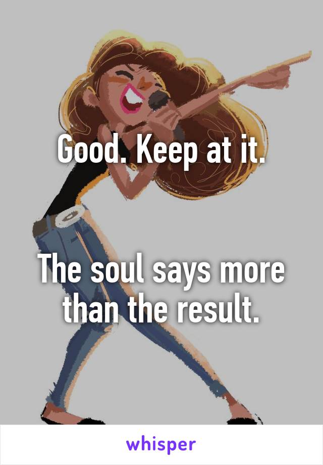 Good. Keep at it.


The soul says more than the result.