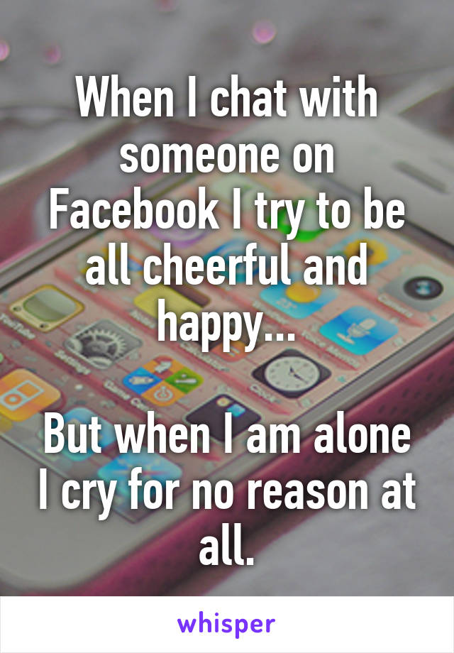 When I chat with someone on Facebook I try to be all cheerful and happy...

But when I am alone I cry for no reason at all.