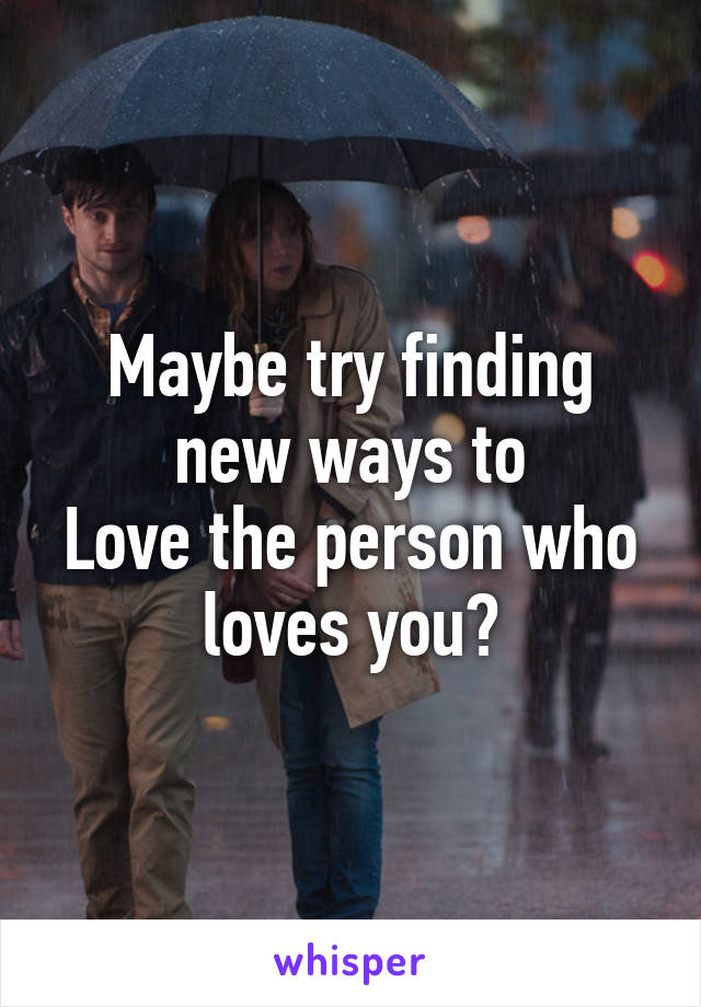 Maybe try finding new ways to
Love the person who loves you?