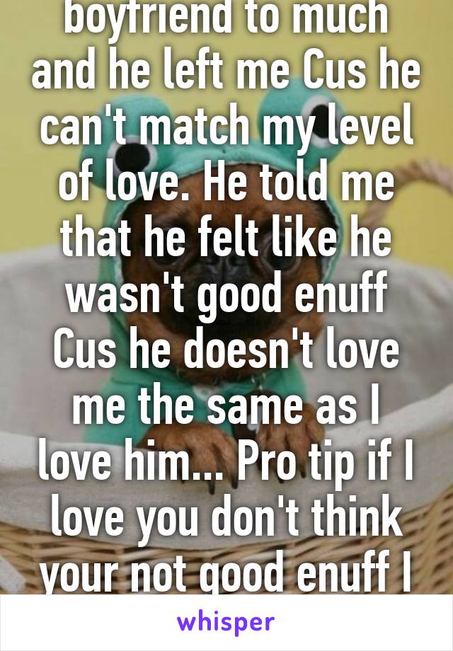 I loved my last boyfriend to much and he left me Cus he can't match my level of love. He told me that he felt like he wasn't good enuff Cus he doesn't love me the same as I love him... Pro tip if I love you don't think your not good enuff I love you and that's enuff