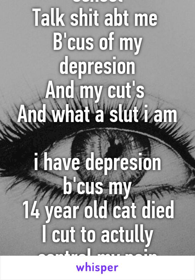 Every girl and boy at school
Talk shit abt me 
B'cus of my depresion
And my cut's 
And what a slut i am 
i have depresion b'cus my
14 year old cat died
I cut to actully control my pain
And i was raped many times