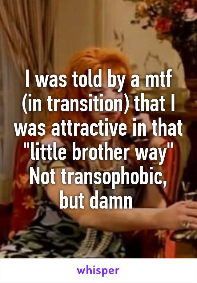 I was told by a mtf (in transition) that I was attractive in that "little brother way"
Not transophobic, but damn 