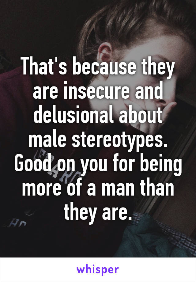 That's because they are insecure and delusional about male stereotypes. Good on you for being more of a man than they are.