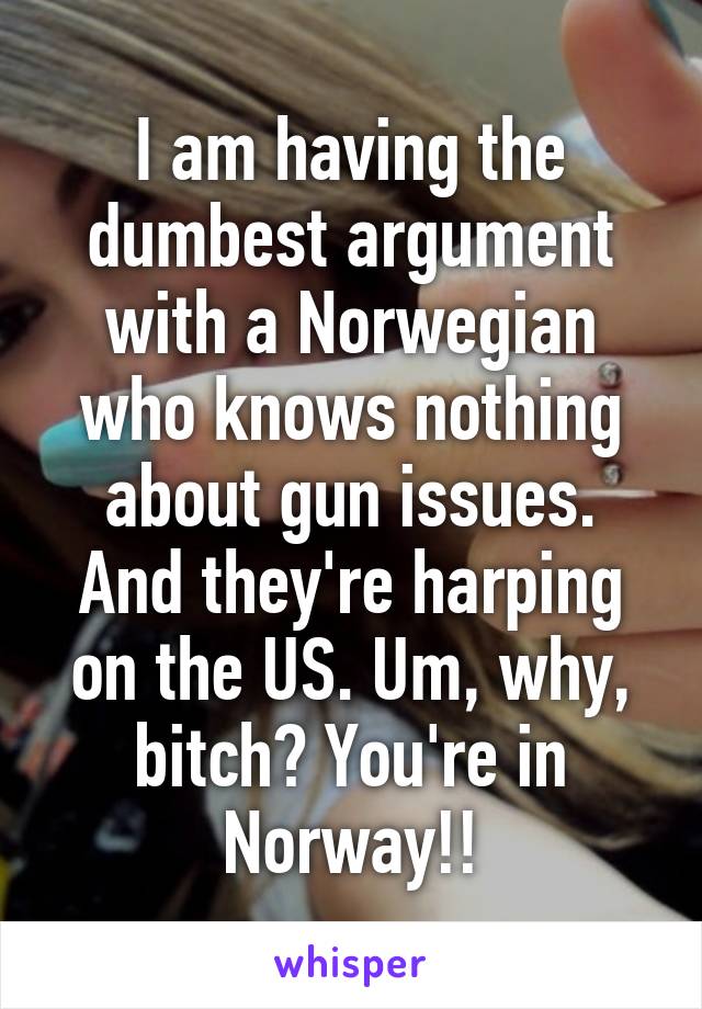 I am having the dumbest argument with a Norwegian who knows nothing about gun issues. And they're harping on the US. Um, why, bitch? You're in Norway!!