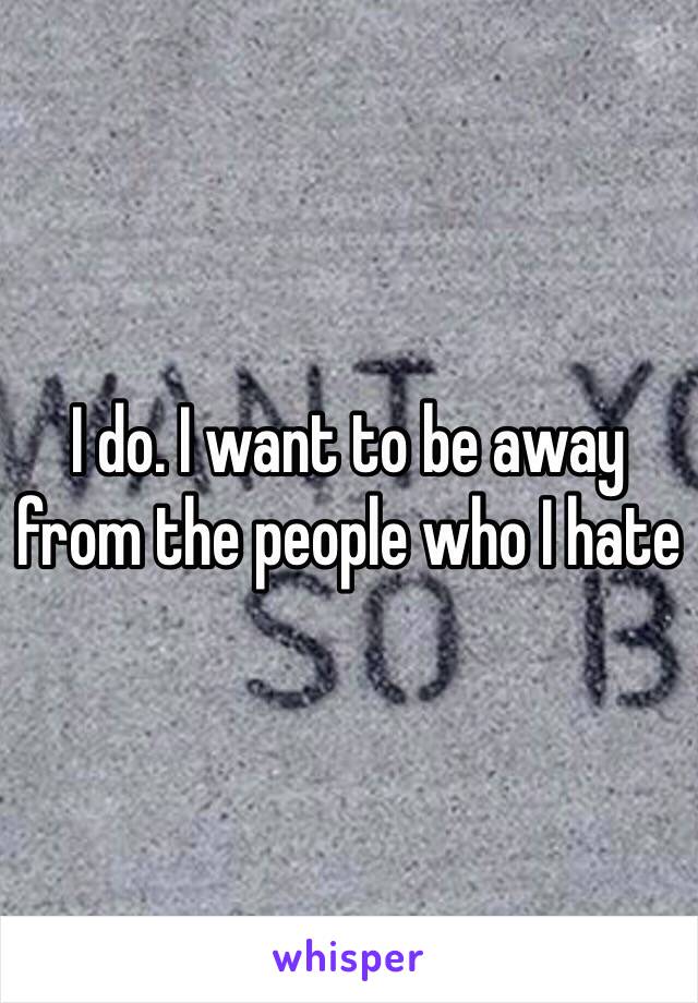 I do. I want to be away from the people who I hate