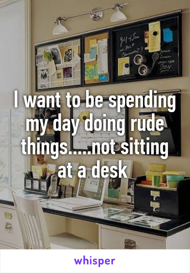 I want to be spending my day doing rude things.....not sitting at a desk 