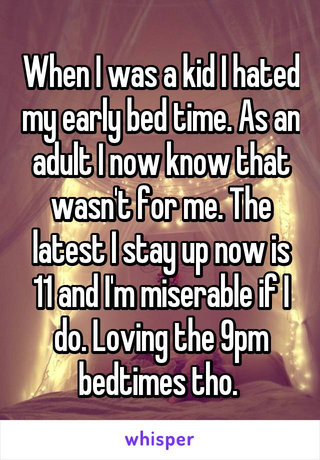 When I was a kid I hated my early bed time. As an adult I now know that wasn't for me. The latest I stay up now is 11 and I'm miserable if I do. Loving the 9pm bedtimes tho. 