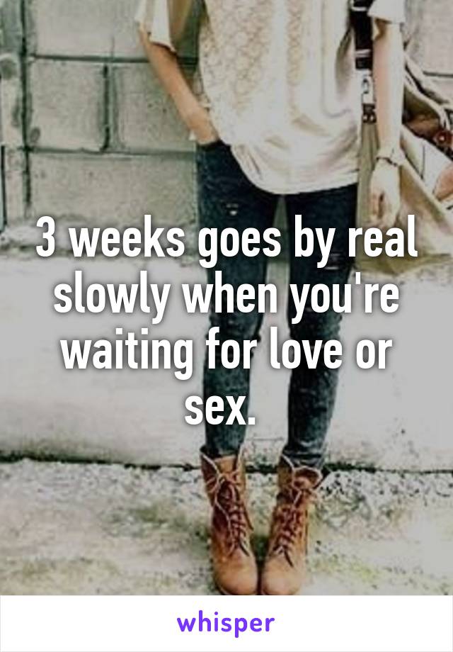 3 weeks goes by real slowly when you're waiting for love or sex. 