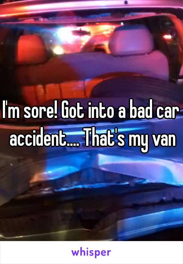 I'm sore! Got into a bad car accident.... That's my van