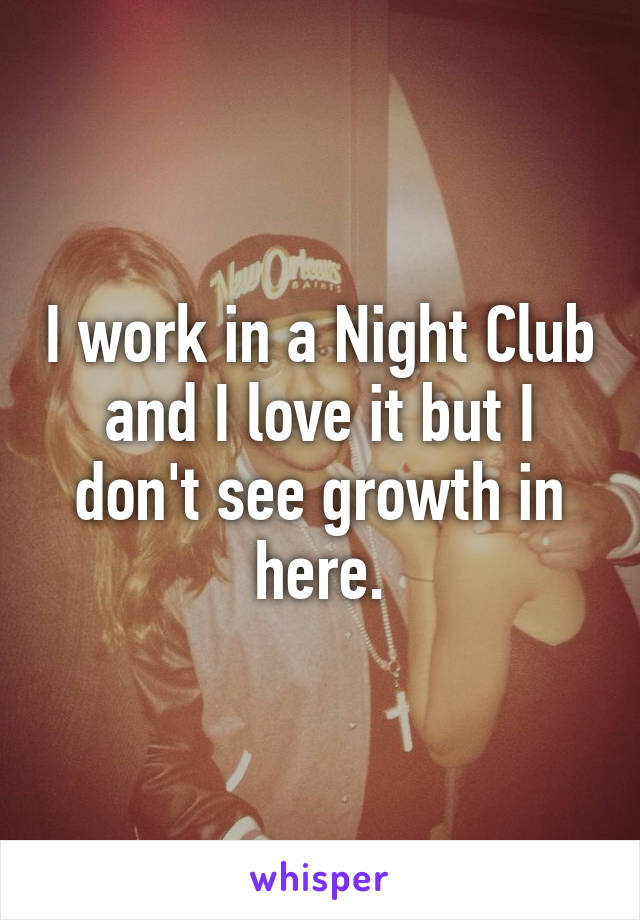 I work in a Night Club and I love it but I don't see growth in here.