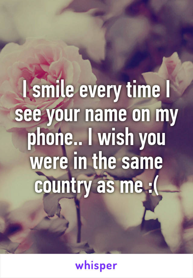 I smile every time I see your name on my phone.. I wish you were in the same country as me :(