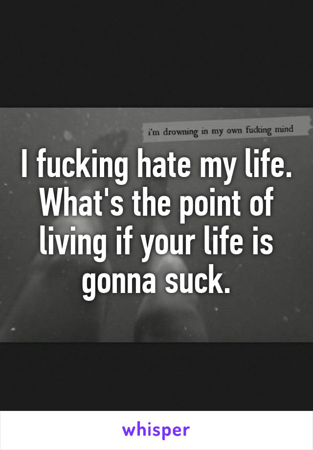 I fucking hate my life. What's the point of living if your life is gonna suck.