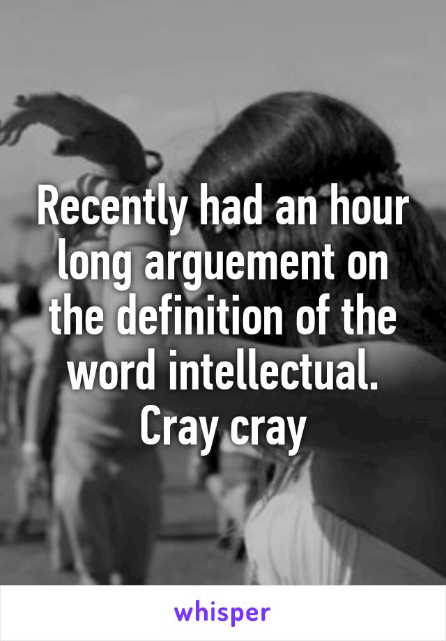 Recently had an hour long arguement on the definition of the word intellectual.
Cray cray