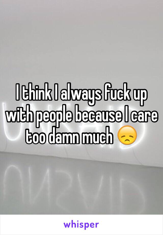 I think I always fuck up with people because I care too damn much 😞