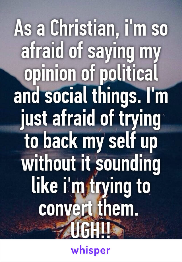 As a Christian, i'm so afraid of saying my opinion of political and social things. I'm just afraid of trying to back my self up without it sounding like i'm trying to convert them. 
UGH!!