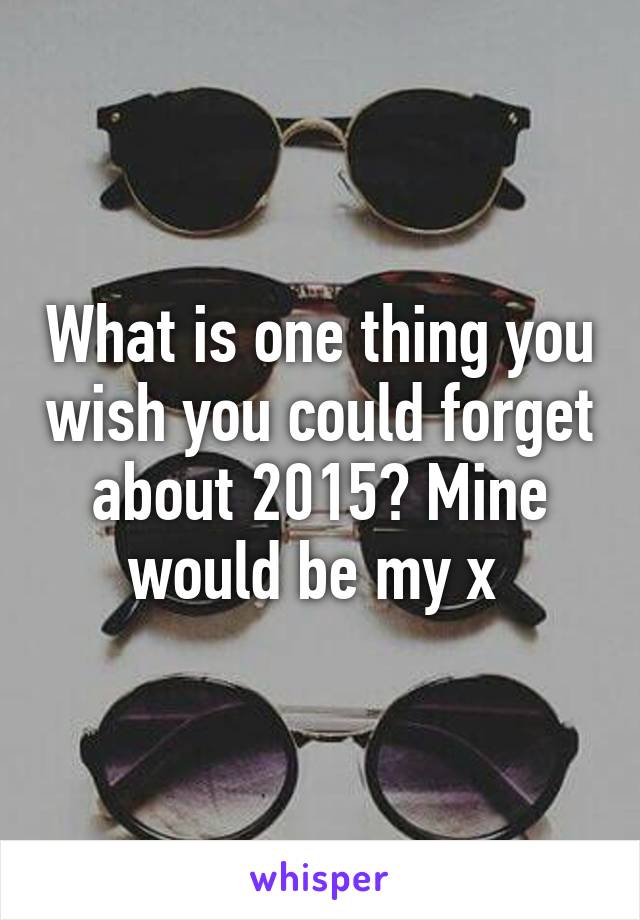 What is one thing you wish you could forget about 2015? Mine would be my x 