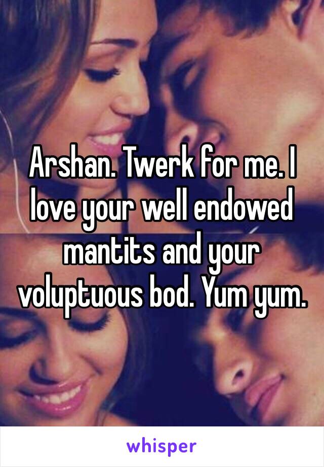 Arshan. Twerk for me. I love your well endowed mantits and your voluptuous bod. Yum yum. 