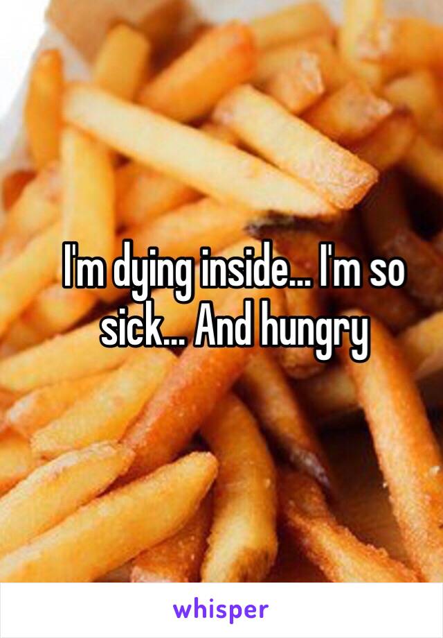 I'm dying inside... I'm so sick... And hungry