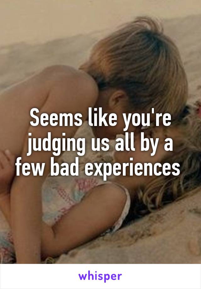 Seems like you're judging us all by a few bad experiences 