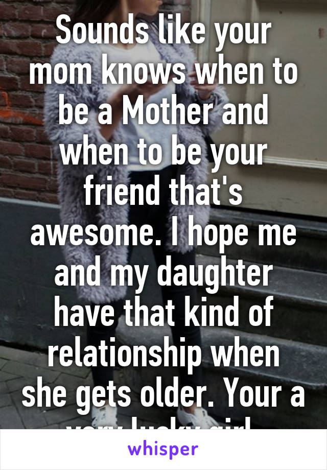 Sounds like your mom knows when to be a Mother and when to be your friend that's awesome. I hope me and my daughter have that kind of relationship when she gets older. Your a very lucky girl.