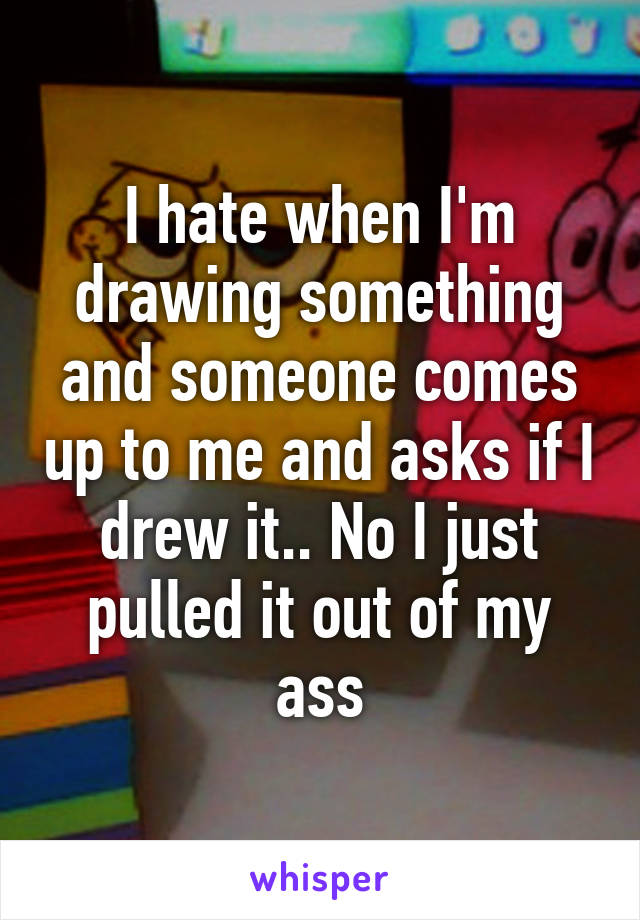 I hate when I'm drawing something and someone comes up to me and asks if I drew it.. No I just pulled it out of my ass